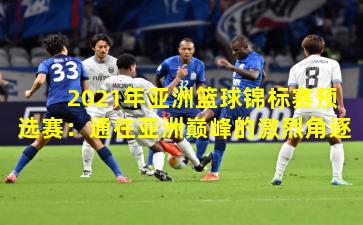 2021年亚洲篮球锦标赛预选赛:通往亚洲巅峰的激烈角逐