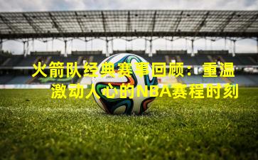 火箭队经典赛事回顾：重温激动人心的NBA赛程时刻