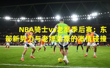 NBA骑士vs老鹰季后赛：东部新势力与老牌劲旅的激情碰撞