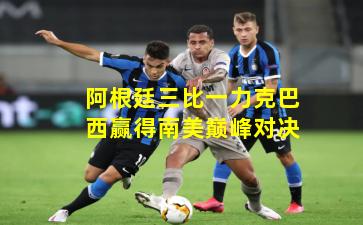 阿根廷三比一力克巴西赢得南美巅峰对决