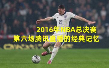 2016年NBA总决赛第六场腾讯直播的经典记忆